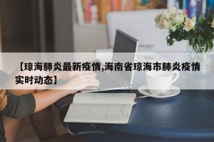 【琼海肺炎最新疫情,海南省琼海市肺炎疫情实时动态】