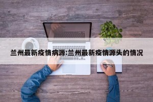 兰州最新疫情病源:兰州最新疫情源头的情况