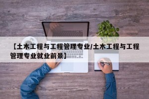 【土木工程与工程管理专业/土木工程与工程管理专业就业前景】