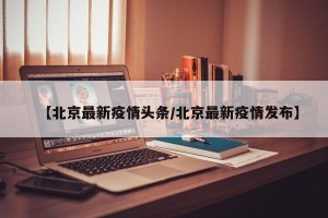 【北京最新疫情头条/北京最新疫情发布】
