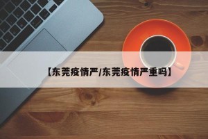 【东莞疫情严/东莞疫情严重吗】
