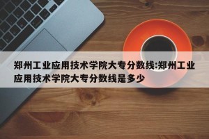 郑州工业应用技术学院大专分数线:郑州工业应用技术学院大专分数线是多少