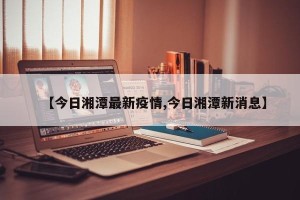 【今日湘潭最新疫情,今日湘潭新消息】