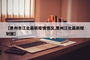 【惠州市江北最新疫情情况,惠州江北最新规划图】