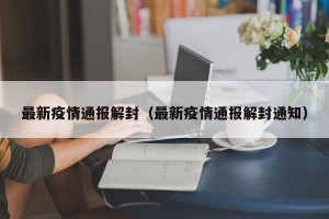 最新疫情通报解封（最新疫情通报解封通知）