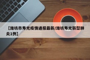 【潍坊市寿光疫情通报最新/潍坊寿光新型肺炎1例】