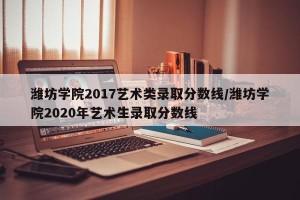 潍坊学院2017艺术类录取分数线/潍坊学院2020年艺术生录取分数线