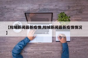 【阳城新闻最新疫情,阳城新闻最新疫情情况】
