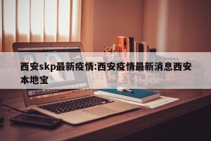 西安skp最新疫情:西安疫情最新消息西安本地宝
