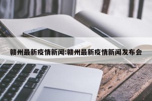 赣州最新疫情新闻:赣州最新疫情新闻发布会