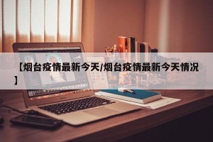 【烟台疫情最新今天/烟台疫情最新今天情况】