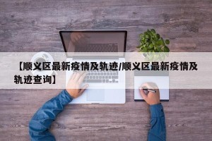 【顺义区最新疫情及轨迹/顺义区最新疫情及轨迹查询】