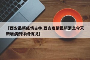 【西安最新疫情吉林,西安疫情最新消息今天新增病例详细情况】
