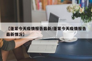 【蓬莱今天疫情报告最新/蓬莱今天疫情报告最新情况】