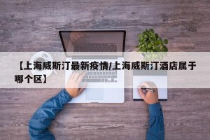 【上海威斯汀最新疫情/上海威斯汀酒店属于哪个区】