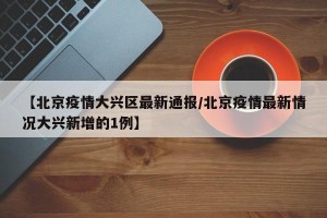 【北京疫情大兴区最新通报/北京疫情最新情况大兴新增的1例】