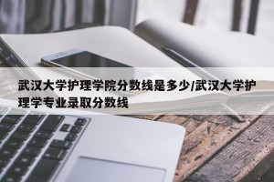 武汉大学护理学院分数线是多少/武汉大学护理学专业录取分数线