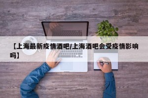 【上海最新疫情酒吧/上海酒吧会受疫情影响吗】