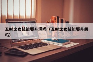 丑时之女技能要升满吗（丑时之女技能要升级吗）