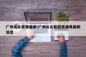 广州从化疫情最新:广州从化新冠状病毒最新消息