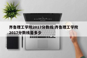 齐鲁理工学院2017分数线:齐鲁理工学院2017分数线是多少