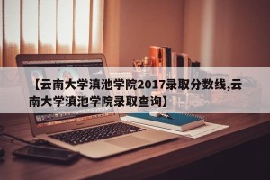 【云南大学滇池学院2017录取分数线,云南大学滇池学院录取查询】
