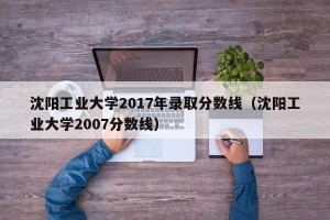 沈阳工业大学2017年录取分数线（沈阳工业大学2007分数线）