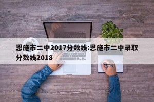 恩施市二中2017分数线:恩施市二中录取分数线2018