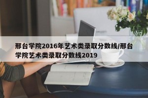 邢台学院2016年艺术类录取分数线/邢台学院艺术类录取分数线2019