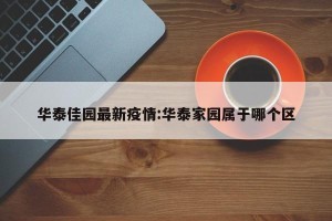 华泰佳园最新疫情:华泰家园属于哪个区