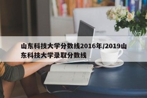 山东科技大学分数线2016年/2019山东科技大学录取分数线
